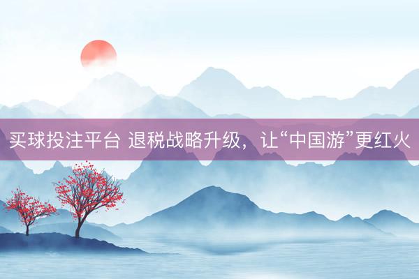 买球投注平台 退税战略升级,让“中国游”更红火