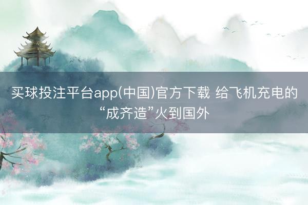 买球投注平台app(中国)官方下载 给飞机充电的“成齐造”火到国外