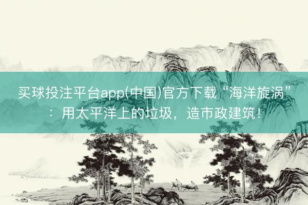 买球投注平台app(中国)官方下载 “海洋旋涡”：用太平洋上的垃圾，造市政建筑！