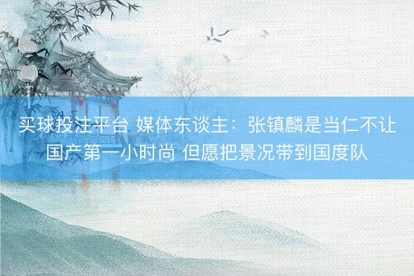 买球投注平台 媒体东谈主：张镇麟是当仁不让国产第一小时尚 但愿把景况带到国度队