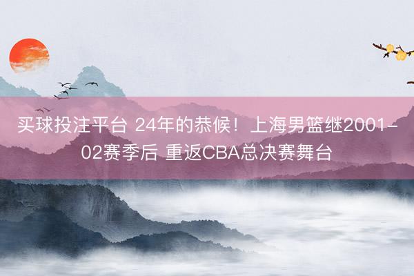 买球投注平台 24年的恭候！上海男篮继2001-02赛季后 重返CBA总决赛舞台