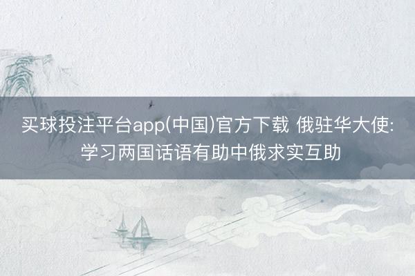 买球投注平台app(中国)官方下载 俄驻华大使: 学习两国话语有助中俄求实互助