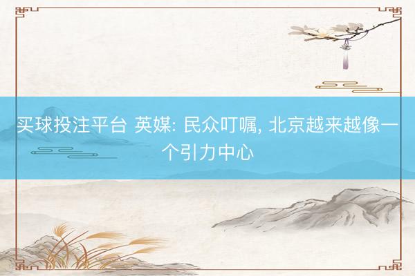 买球投注平台 英媒: 民众叮嘱， 北京越来越像一个引力中心