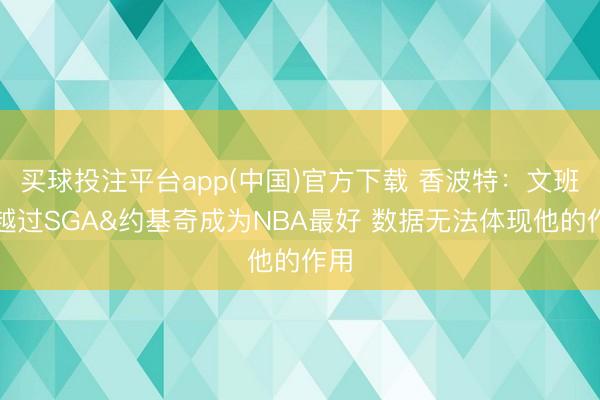 买球投注平台app(中国)官方下载 香波特：文班已越过SGA&约基奇成为NBA最好 数据无法体现他的作用
