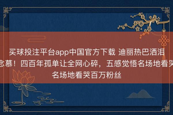 买球投注平台app中国官方下载 迪丽热巴洒泪告别贺念念慕！四百年孤单让全网心碎，五感觉悟名场地看哭百万粉丝