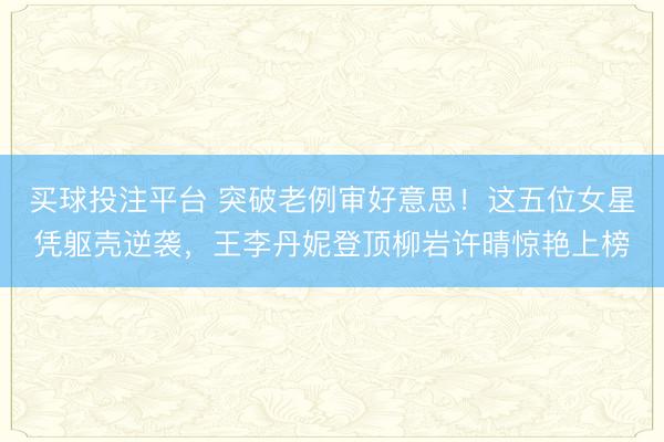 买球投注平台 突破老例审好意思！这五位女星凭躯壳逆袭，王李丹妮登顶柳岩许晴惊艳上榜