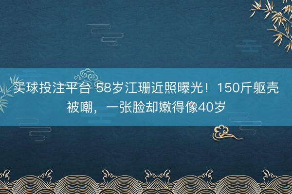 买球投注平台 58岁江珊近照曝光！150斤躯壳被嘲，一张脸却嫩得像40岁