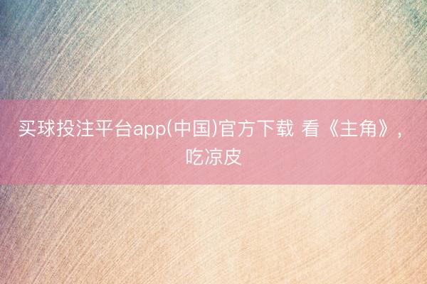 买球投注平台app(中国)官方下载 看《主角》， 吃凉皮