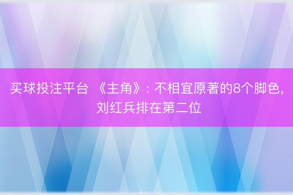 买球投注平台 《主角》: 不相宜原著的8个脚色， 刘红兵排在第二位