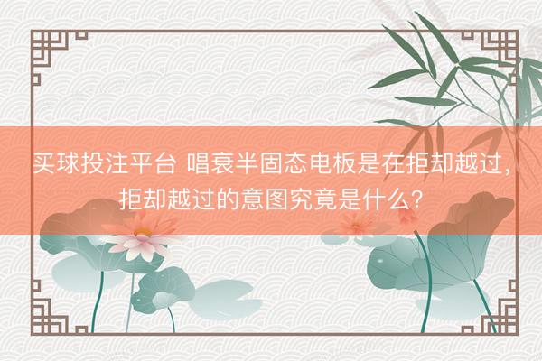 买球投注平台 唱衰半固态电板是在拒却越过，拒却越过的意图究竟是什么？
