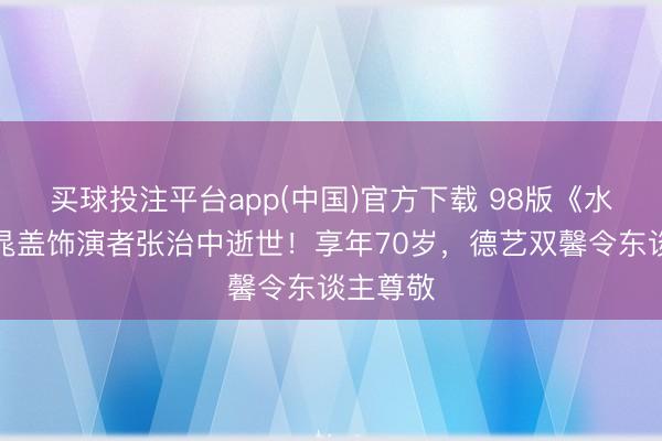 买球投注平台app(中国)官方下载 98版《水浒传》晁盖饰演者张治中逝世！享年70岁，德艺双馨令东谈主尊敬