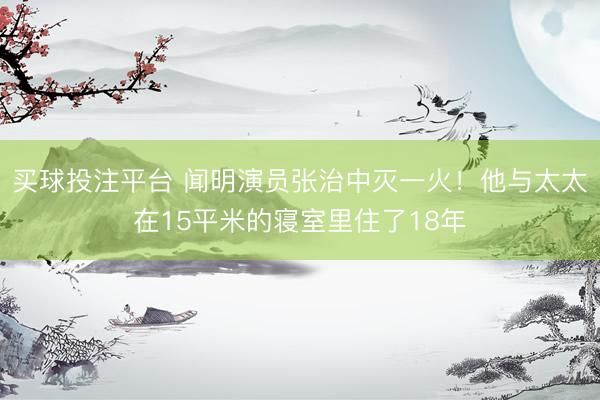 买球投注平台 闻明演员张治中灭一火！他与太太在15平米的寝室里住了18年