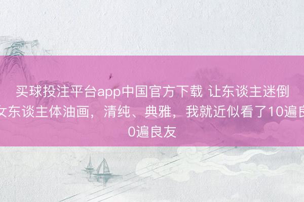 买球投注平台app中国官方下载 让东谈主迷倒的女东谈主体油画，清纯、典雅，我就近似看了10遍良友