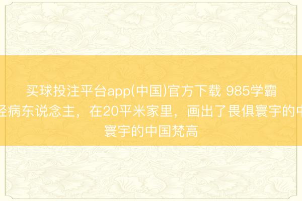 买球投注平台app(中国)官方下载 985学霸沦为神经病东说念主，在20平米家里，画出了畏俱寰宇的中国梵高