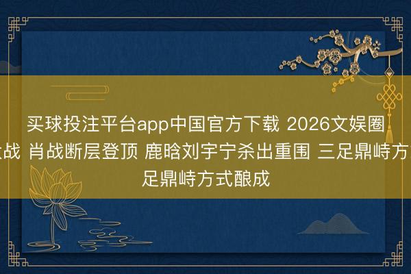 买球投注平台app中国官方下载 2026文娱圈流量大战 肖战断层登顶 鹿晗刘宇宁杀出重围 三足鼎峙方式酿成