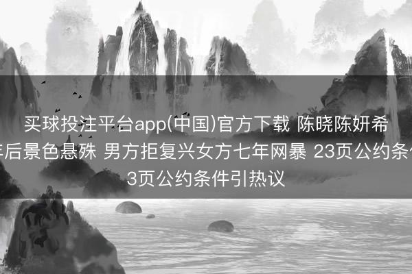 买球投注平台app(中国)官方下载 陈晓陈妍希折柳一年后景色悬殊 男方拒复兴女方七年网暴 23页公约条件引热议