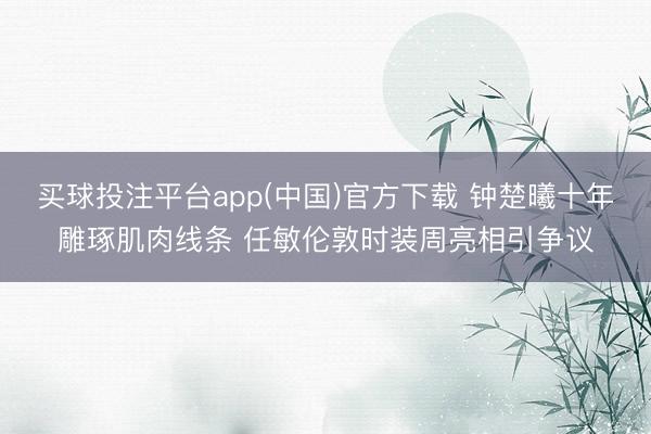 买球投注平台app(中国)官方下载 钟楚曦十年雕琢肌肉线条 任敏伦敦时装周亮相引争议
