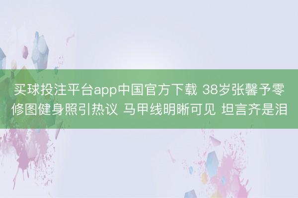 买球投注平台app中国官方下载 38岁张馨予零修图健身照引热议 马甲线明晰可见 坦言齐是泪