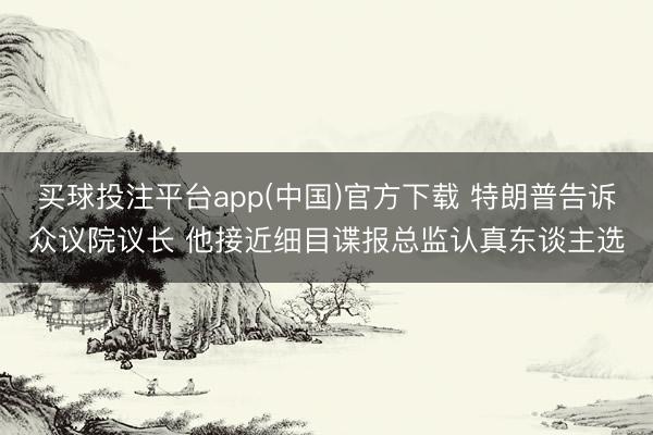 买球投注平台app(中国)官方下载 特朗普告诉众议院议长 他接近细目谍报总监认真东谈主选