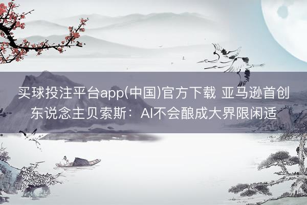 买球投注平台app(中国)官方下载 亚马逊首创东说念主贝索斯：AI不会酿成大界限闲适