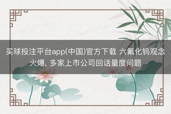 买球投注平台app(中国)官方下载 六氟化钨观念火爆， 多家上市公司回话量度问题