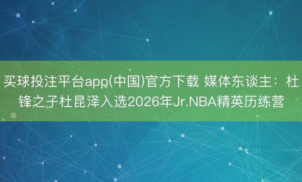 买球投注平台app(中国)官方下载 媒体东谈主：杜锋之子杜昆泽入选2026年Jr.NBA精英历练营