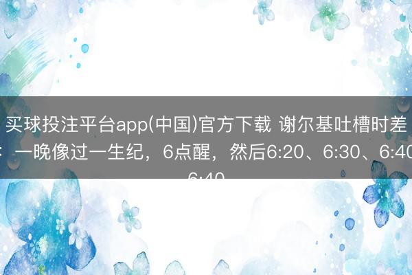 买球投注平台app(中国)官方下载 谢尔基吐槽时差：一晚像过一生纪，6点醒，然后6:20、6:30、6:40