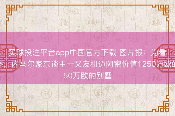 买球投注平台app中国官方下载 图片报：为看天下杯，内马尔家东谈主一又友租迈阿密价值1250万欧的别墅