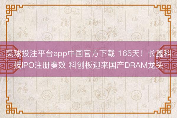 买球投注平台app中国官方下载 165天！长鑫科技IPO注册奏效 科创板迎来国产DRAM龙头