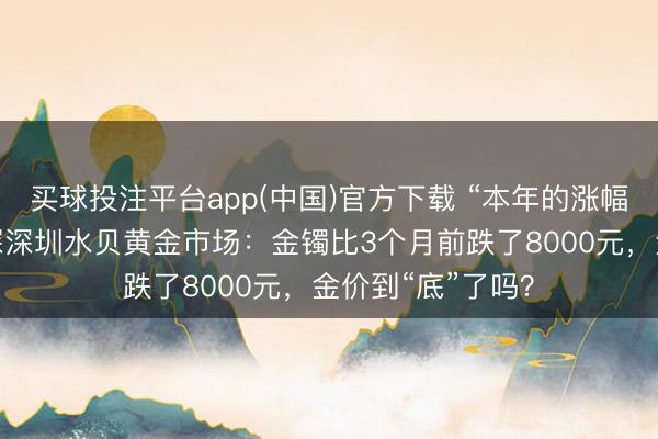 买球投注平台app(中国)官方下载 “本年的涨幅皆跌罢了！”实探深圳水贝黄金市场：金镯比3个月前跌了8000元，金价到“底”了吗？