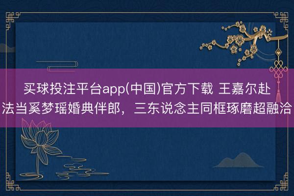 买球投注平台app(中国)官方下载 王嘉尔赴法当奚梦瑶婚典伴郎，三东说念主同框琢磨超融洽