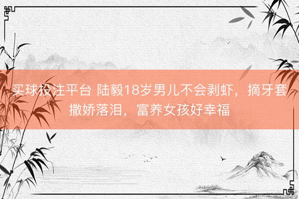 买球投注平台 陆毅18岁男儿不会剥虾，摘牙套撒娇落泪，富养女孩好幸福