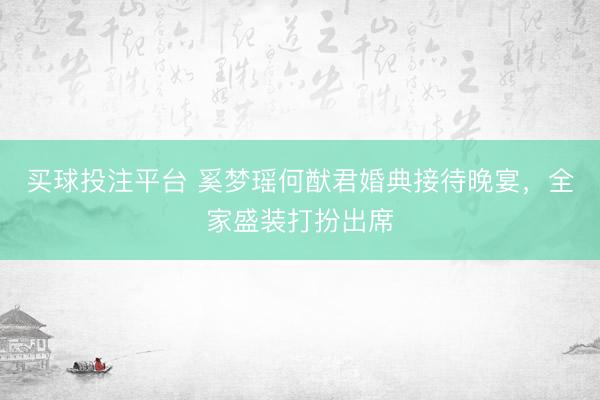 买球投注平台 奚梦瑶何猷君婚典接待晚宴，全家盛装打扮出席