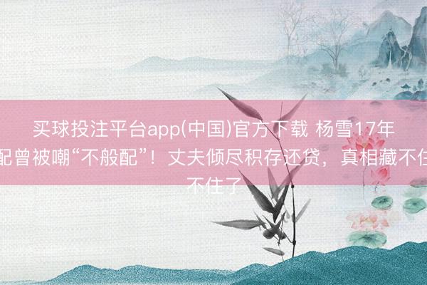 买球投注平台app(中国)官方下载 杨雪17年婚配曾被嘲“不般配”！丈夫倾尽积存还贷，真相藏不住了