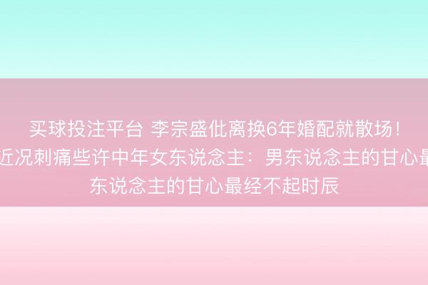 买球投注平台 李宗盛仳离换6年婚配就散场！60岁林忆莲近况刺痛些许中年女东说念主：男东说念主的甘心最经不起时辰