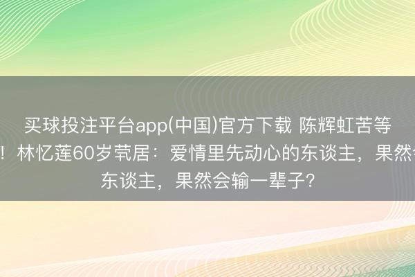 买球投注平台app(中国)官方下载 陈辉虹苦等20年终成空！林忆莲60岁茕居：爱情里先动心的东谈主，果然会输一辈子？