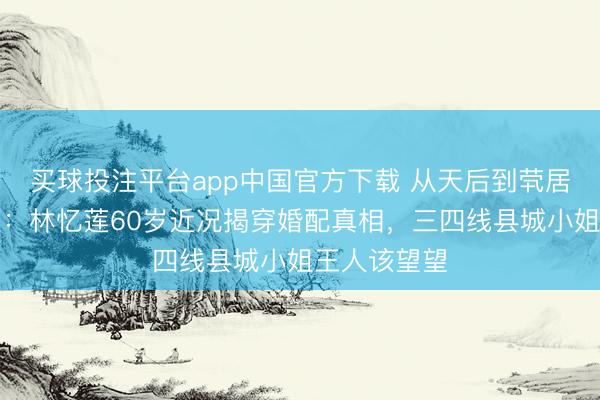 买球投注平台app中国官方下载 从天后到茕居老东说念主：林忆莲60岁近况揭穿婚配真相，三四线县城小姐王人该望望