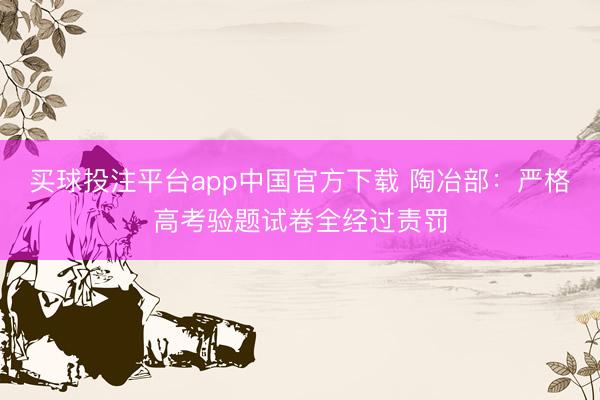 买球投注平台app中国官方下载 陶冶部：严格高考验题试卷全经过责罚