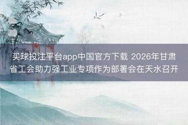 买球投注平台app中国官方下载 2026年甘肃省工会助力强工业专项作为部署会在天水召开