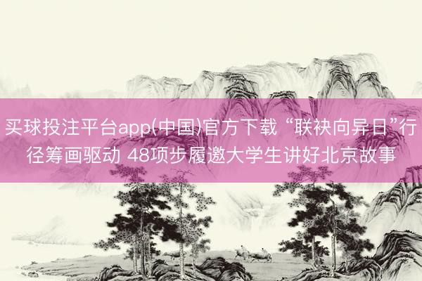 买球投注平台app(中国)官方下载 “联袂向异日”行径筹画驱动 48项步履邀大学生讲好北京故事