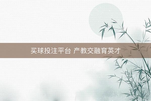 买球投注平台 产教交融育英才