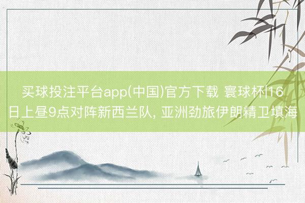 买球投注平台app(中国)官方下载 寰球杯|16日上昼9点对阵新西兰队, 亚洲劲旅伊朗精卫填海