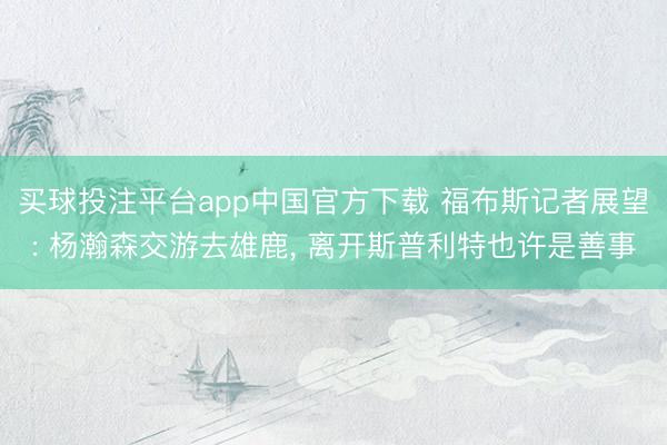买球投注平台app中国官方下载 福布斯记者展望: 杨瀚森交游去雄鹿， 离开斯普利特也许是善事