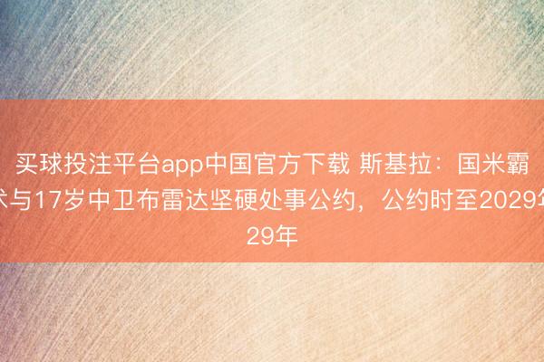 买球投注平台app中国官方下载 斯基拉：国米霸术与17岁中卫布雷达坚硬处事公约，公约时至2029年
