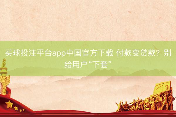 买球投注平台app中国官方下载 付款变贷款？别给用户“下套”