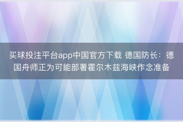 买球投注平台app中国官方下载 德国防长：德国舟师正为可能部署霍尔木兹海峡作念准备