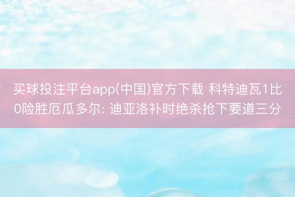买球投注平台app(中国)官方下载 科特迪瓦1比0险胜厄瓜多尔: 迪亚洛补时绝杀抢下要道三分