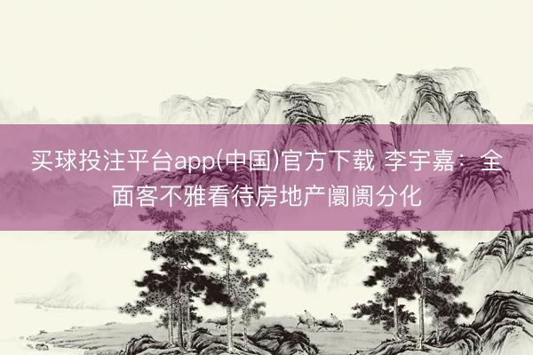 买球投注平台app(中国)官方下载 李宇嘉：全面客不雅看待房地产阛阓分化