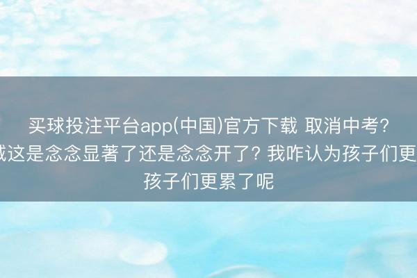 买球投注平台app(中国)官方下载 取消中考? 小县城这是念念显著了还是念念开了? 我咋认为孩子们更累了呢