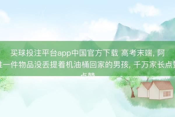 买球投注平台app中国官方下载 高考末端， 阿谁一件物品没丢提着机油桶回家的男孩， 千万家长点赞